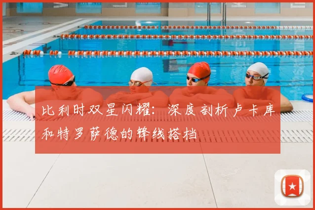 比利时双星闪耀：深度剖析卢卡库和特罗萨德的锋线搭档