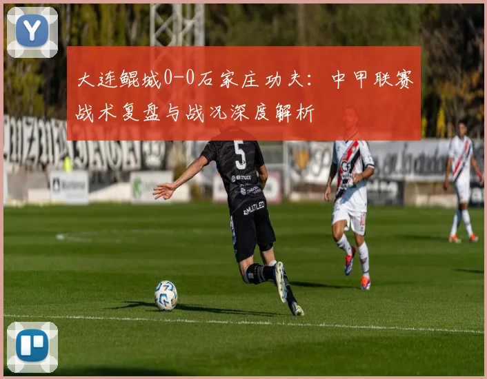 大连鲲城0-0石家庄功夫：中甲联赛战术复盘与战况深度解析