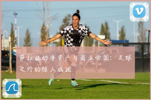 萨拉赫的净资产与商业帝国:足球之外的惊人成就