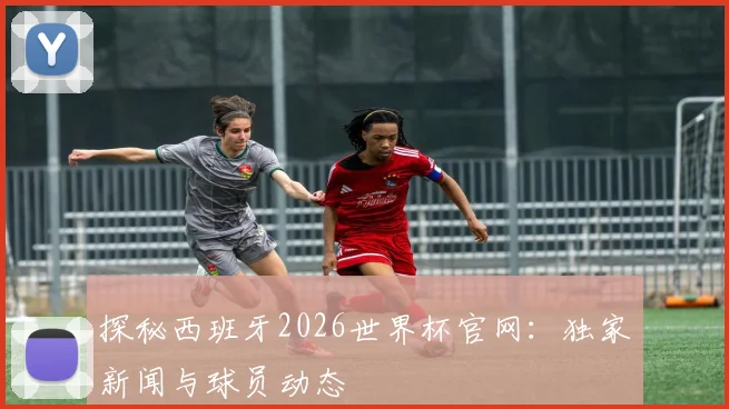探秘西班牙2026世界杯官网：独家新闻与球员动态