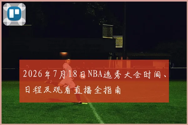 2026年7月18日NBA选秀大会时间、日程及观看直播全指南
