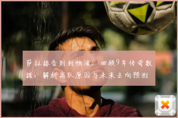 萨拉赫告别利物浦:回顾9年传奇数据,解析离队原因与未来去向预测