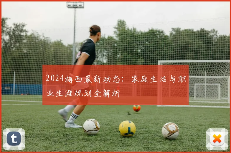 2024梅西最新动态：家庭生活与职业生涯规划全解析