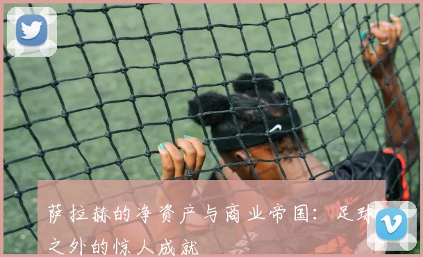 萨拉赫的净资产与商业帝国：足球之外的惊人成就