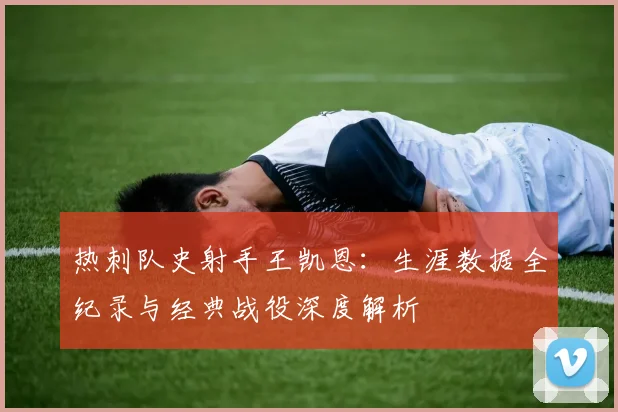 热刺队史射手王凯恩：生涯数据全纪录与经典战役深度解析