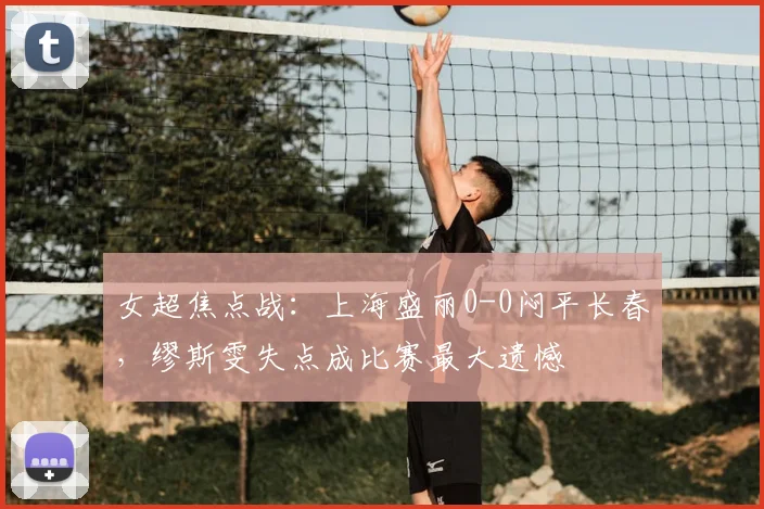 女超焦点战:上海盛丽0-0闷平长春,缪斯雯失点成比赛最大遗憾