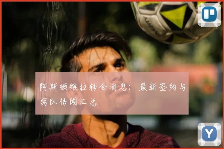 阿斯顿维拉转会消息：最新签约与离队传闻汇总