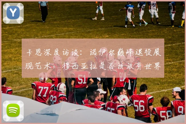 卡恩深度访谈:诺伊尔巅峰退役展现艺术,穆西亚拉是否该放弃世界杯引热议