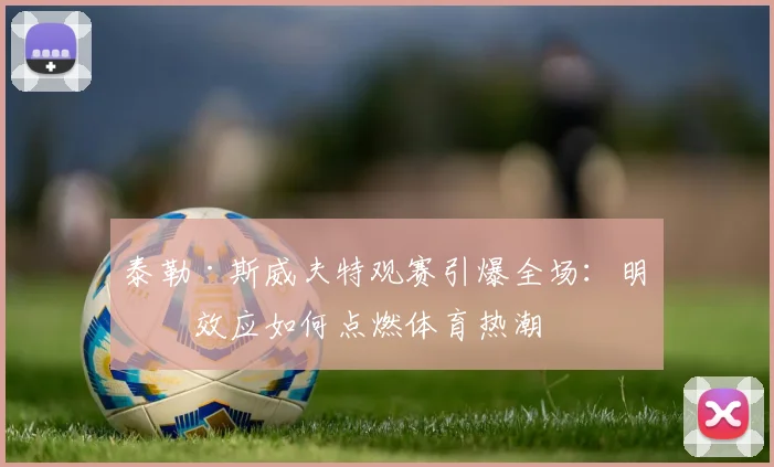 泰勒·斯威夫特观赛引爆全场:明星效应如何点燃体育热潮