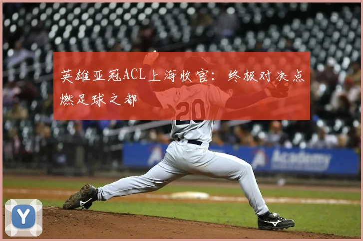 英雄亚冠ACL上海收官:终极对决点燃足球之都