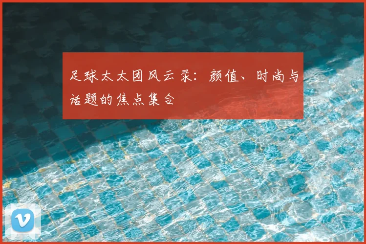 足球太太团风云录：颜值、时尚与话题的焦点集合
