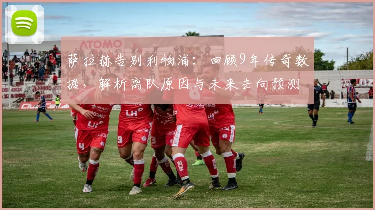 萨拉赫告别利物浦：回顾9年传奇数据，解析离队原因与未来去向预测