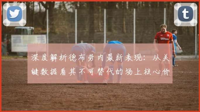 深度解析德布劳内最新表现：从关键数据看其不可替代的场上核心价值