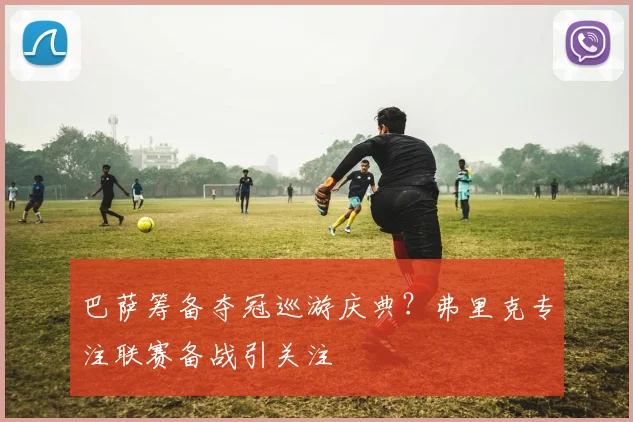 巴萨筹备夺冠巡游庆典?弗里克专注联赛备战引关注